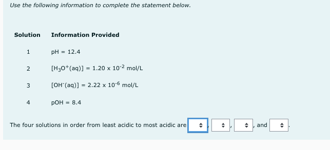 Use the following information to complete the statement below.
Solution
Information Provided
1
pH = 12.4
[H30*(aq)] = 1.20 x 102 mol/L
[он (ад)] - 2.22х 10-6 mol/L
3
4
Рон 3 8.4
The four solutions in order from least acidic to most acidic are
and
