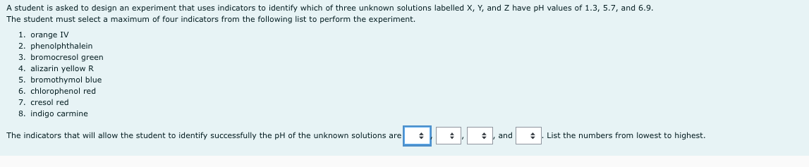 A student is asked to design an experiment that uses indicators to identify which of three unknown solutions labelled X, Y, and Z have pH values of 1.3, 5.7, and 6.9.
The student must select a maximum of four indicators from the following list to perform the experiment.
1. orange IV
2. phenolphthalein
3. bromocresol green
4. alizarin yellow R
5. bromothymol blue
6. chlorophenol red
7. cresol red
8. indigo carmine
The indicators that will allow the student to identify successfully the pH of the unknown solutions are
and
List the numbers from lowest to highest.
