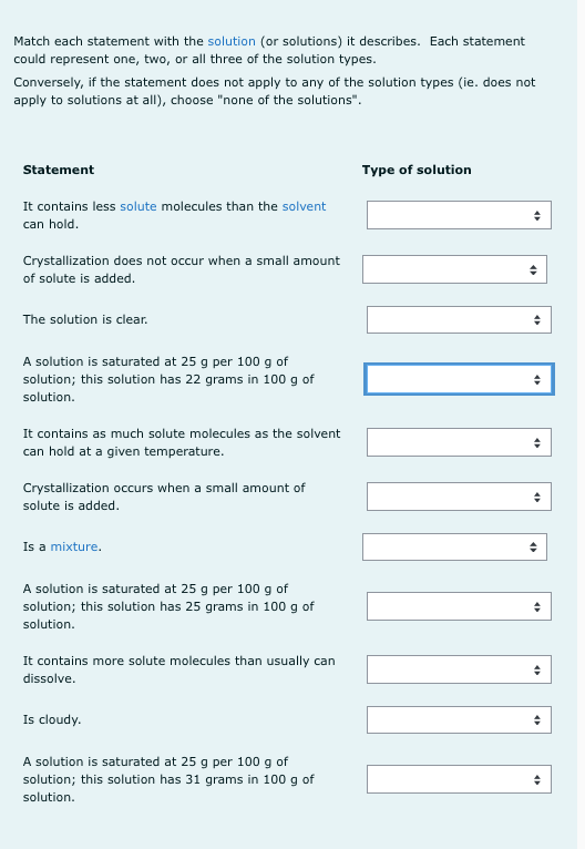 Match each statement with the solution (or solutions) it describes. Each statement
could represent one, two, or all three of the solution types.
Conversely, if the statement does not apply to any of the solution types (ie. does not
apply to solutions at all), choose "none of the solutions".
Statement
Type of solution
It contains less solute molecules than the solvent
can hold.
Crystallization does not occur when a small amount
of solute is added.
The solution is clear.
A solution is saturated at 25 g per 100 g of
solution; this solution has 22 grams in 100 g of
solution.
It contains as much solute molecules as the solvent
can hold at a given temperature.
Crystallization occurs when a small amount of
solute is added.
Is a mixture.
A solution is saturated at 25 g per 100 g of
solution; this solution has 25 grams in 100 g of
solution.
It contains more solute molecules than usually can
dissolve.
Is cloudy.
A solution is saturated at 25 g per 100 g of
solution; this solution has 31 grams in 100 g of
solution.
