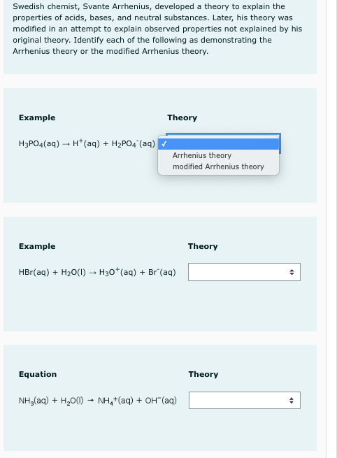 Swedish chemist, Svante Arrhenius, developed a theory to explain the
properties of acids, bases, and neutral substances. Later, his theory was
modified in an attempt to explain observed properties not explained by his
original theory. Identify each of the following as demonstrating the
Arrhenius theory or the modified Arrhenius theory.
Example
Theory
H3PO4(aq) – H*(aq) + H2PO4 (aq)
Arrhenius theory
modified Arrhenius theory
Example
Theory
HBr(aq) + H20(1) → H30*(aq) + Br (aq)
Equation
Theory
NH,(aq) + H,0() - NH,*(aq) + OH"(aq)
