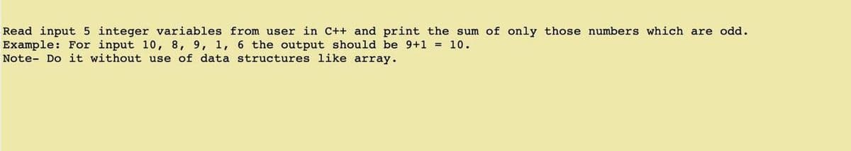 Read input 5 integer variables from user in C++ and print the sum of only those numbers which are odd.
Example: For input 10, 8, 9, 1, 6 the output should be 9+1 = 10.
Note- Do it without use of data structures like array.
