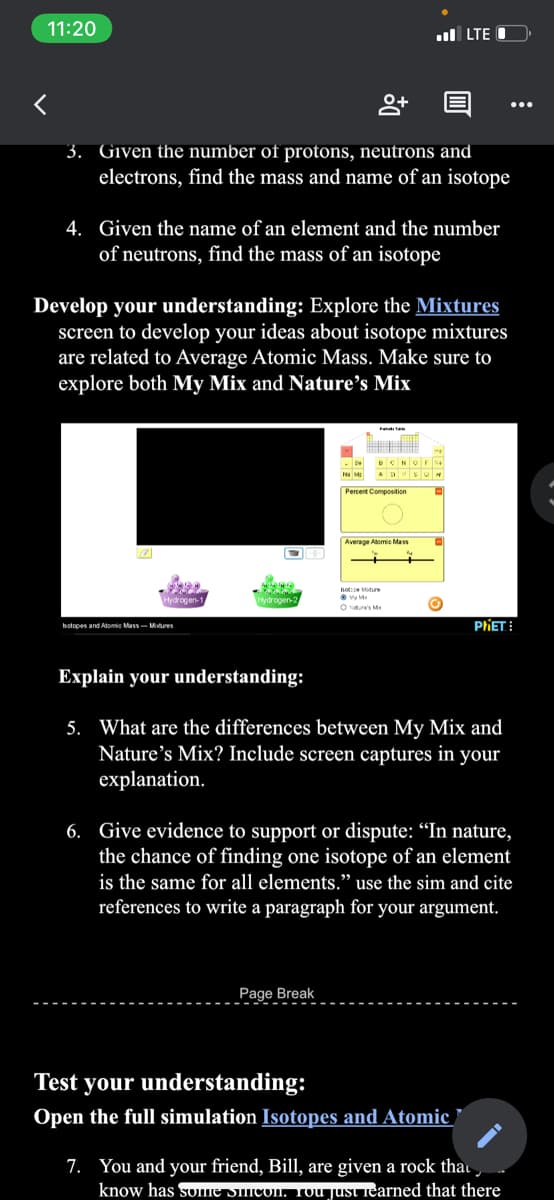 11:20
ul LTE
3. Given the number of protons, neutrons and
electrons, find the mass and name of an isotope
4. Given the name of an element and the number
of neutrons, find the mass of an isotope
Develop your understanding: Explore the Mixtures
screen to develop your ideas about isotope mixtures
are related to Average Atomic Mass. Make sure to
explore both My Mix and Nature's Mix
Average Adomie Mass
oteMoture
Hydrogen-:
O Nture's M
hotopes and Atomie Mass- Mures
PIET:
Explain your understanding:
5. What are the differences between My Mix and
Nature's Mix? Include screen captures in your
explanation.
6. Give evidence to support or dispute: “In nature,
the chance of finding one isotope of an element
is the same for all elements." use the sim and cite
references to write a paragraph for your argument.
Page Break
Test your understanding:
Open the full simulation Isotopes and Atomic
7. You and your friend, Bill, are given a rock thau
know has some Sicon. Tou just iearned that there
