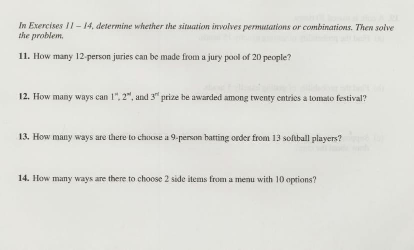 In Exercises 11– 14, determine whether the situation involves permutations or combinations. Then solve
the problem.
11. How many 12-person juries can be made from a jury pool of 20 people?
12. How many ways can 1", 2", and 3“ prize be awarded among twenty entries a tomato festival?
13. How many ways are there to choose a 9-person batting order from 13 softball players?
14. How many ways are there to choose 2 side items from a menu with 10 options?

