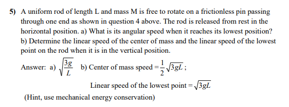 5) A uniform rod of length L and mass M is free to rotate on a frictionless pin passing
through one end as shown in question 4 above. The rod is released from rest in the
horizontal position. a) What is its angular speed when it reaches its lowest position?
b) Determine the linear speed of the center of mass and the linear speed of the lowest
point on the rod when it is in the vertical position.
3g
Answer: a)
V L
b) Center of mass speed =- 3gl ;
Linear speed of the lowest point = /3gL
(Hint, use mechanical energy conservation)
