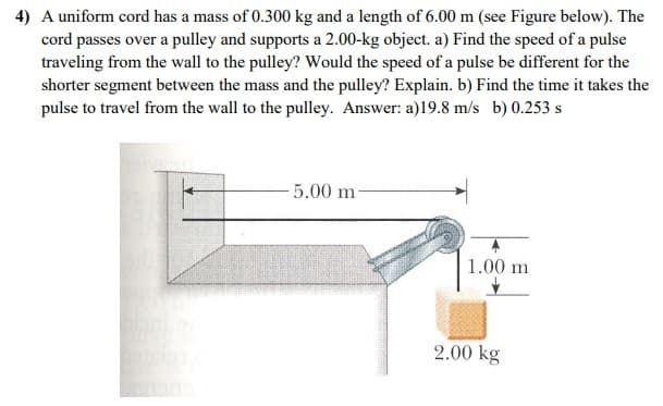 4) A uniform cord has a mass of 0.300 kg and a length of 6.00 m (see Figure below). The
cord passes over a pulley and supports a 2.00-kg object. a) Find the speed of a pulse
traveling from the wall to the pulley? Would the speed of a pulse be different for the
shorter segment between the mass and the pulley? Explain. b) Find the time it takes the
pulse to travel from the wall to the pulley. Answer: a)19.8 m/s b) 0.253 s
-5.00 m
1.00 m
2.00 kg
