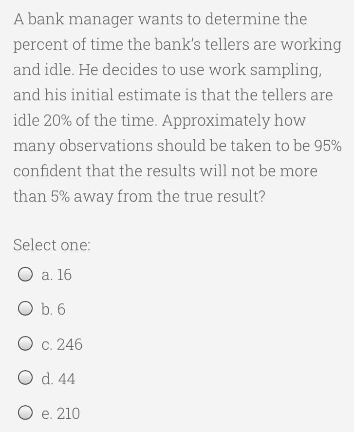 A bank manager wants to determine the
percent of time the bank's tellers are working
and idle. He decides to use work sampling,
and his initial estimate is that the tellers are
idle 20% of the time. Approximately how
many observations should be taken to be 95%
confident that the results will not be more
than 5% away from the true result?
Select one:
O a. 16
O b. 6
O c. 246
O d. 44
O e. 210