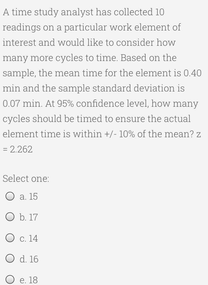 A time study analyst has collected 10
readings on a particular work element of
interest and would like to consider how
many more cycles to time. Based on the
sample, the mean time for the element is 0.40
min and the sample standard deviation is
0.07 min. At 95% confidence level, how many
cycles should be timed to ensure the actual
element time is within +/- 10% of the mean? z
= 2.262
Select one:
a. 15
O b. 17
O c. 14
d. 16
e. 18
O