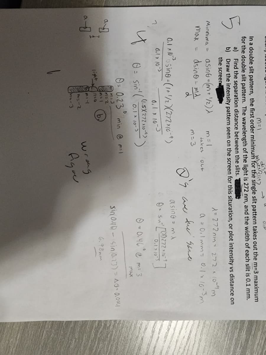 clcany fa
M=1
dist
betuce Slits
In a double slit pattern, the first order minimum for the single slit pattern takes out the m=3 maximum
for the double slit pattern. The wavelength of the light is 272 nm, and the width of each slit is 0.1 mm.
a) Find the separation distance between the slits.
5
b)
Draw the intensity pattern seen on the screen for this situration, or plot intensity vs distance on
the screen
Minnima =
max =
ayo
a
asing=(m+ 1/2)
dsino = md
d
0.1 x 10²³
1
1
0.1 x 10-3
m=1
"osing=(1+1/2) (272x10-9)
0,1 x 10-3
takes out
light
m = 3
(1.5X272x10-9)
0 = Sin¹ 0₁1 × 10-3
11=0
M: -1
m=-2
M₂-3
0= 0.23 min @ m=1
m=3
M=2
slit
wrong
I's are the same
asing = mx
figue
X = 272 mm = 272 x 10-9 m
a = 0,1 mm = 0.1 x 10-3m
0²0 = Sin² [(3) 272 × 16-7-
0.1 x 10-5
0 = 0.46 @ m = 3
max.
sin 0.46) sin(0.23) = A0= 0.004
6.98mm