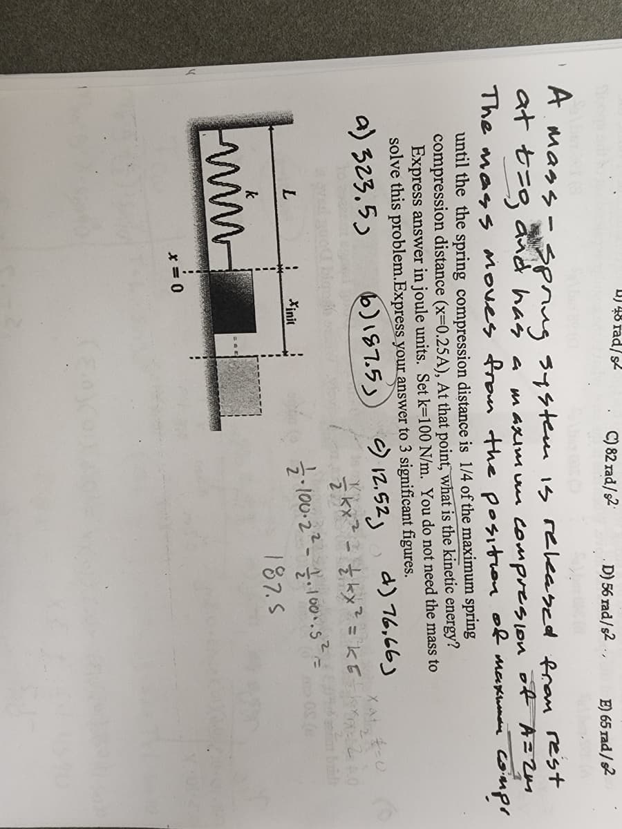 D) 48 rad/s
C) 82 rad/s2
D) 56 rad/s2 ..
E) 65 rad/s2
A. Mags -spnug s4stem is reeabed from rest
at セ=g nd has a
maxim um compreson of A= Zm
The mass Moves from the position of maxmnie Compr
until the the spring compression distance is 1/4 of the maximum spring
compression distance (x=0.25A), At that point, what is the kinetic energy?
Express answer in joule units. Set k=100 N/m. You do not need the mass to
solve this problem.Express your answer to 3 significant figures.
a) 323.5)
6)187.5)
う2.523
d) 76,66)
L.
Xinit
187.5
win
