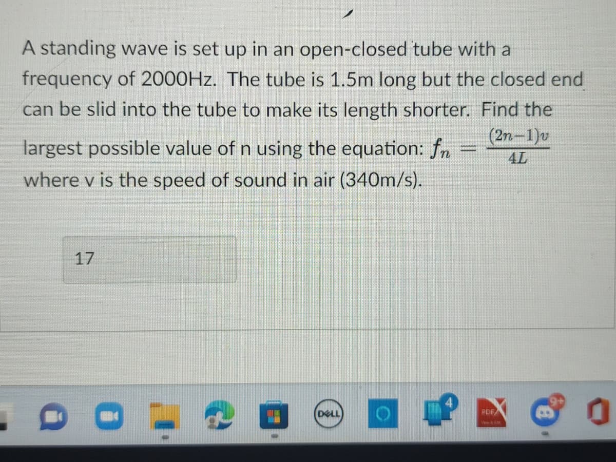 A standing wave is set up in an open-closed tube with a
frequency of 2000Hz. The tube is 1.5m long but the closed end
can be slid into the tube to make its length shorter. Find the
largest possible value of n using the equation: fn
where v is the speed of sound in air (340m/s).
(2n-1)v
4L
17
DELL
P
PDF
&
0