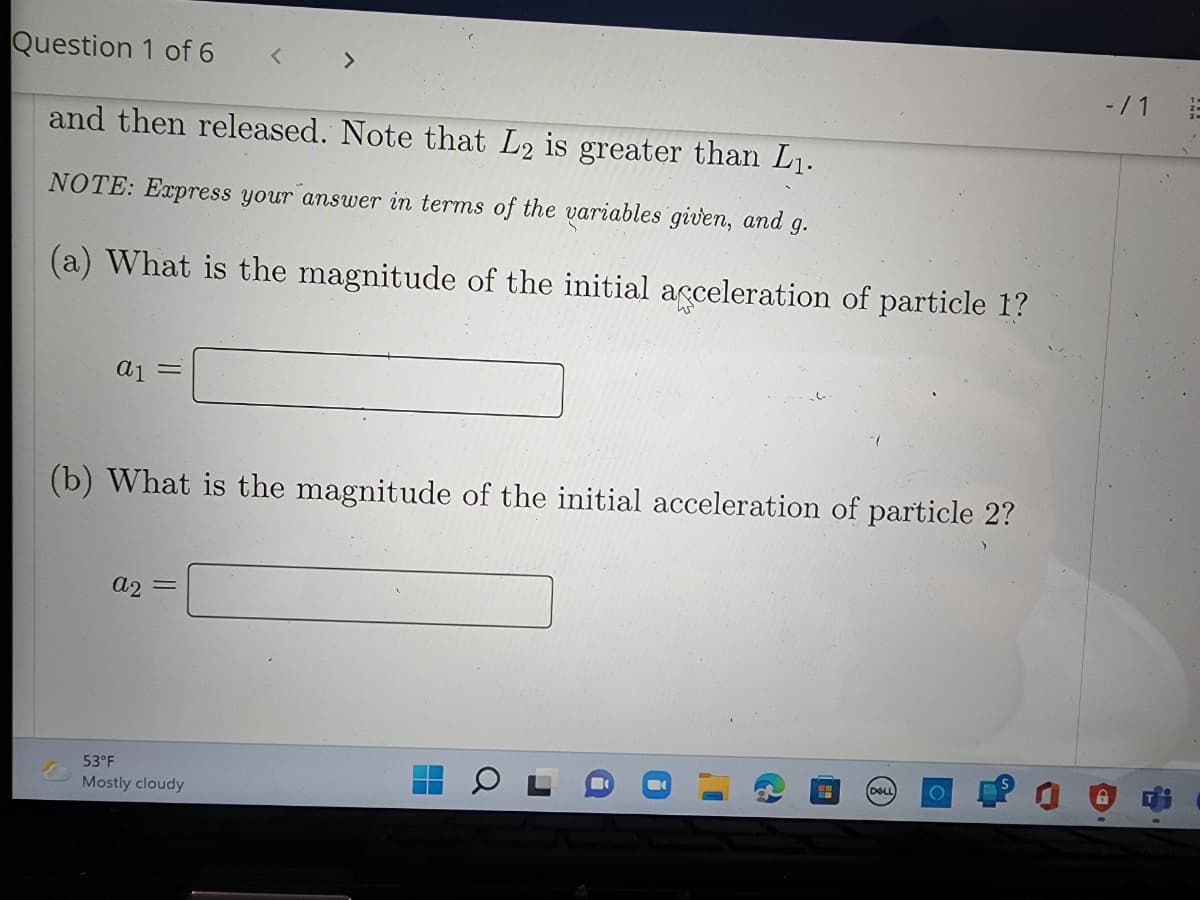 Question 1 of 6
<>
-/1
and then released. Note that L2 is greater than L1.
NOTE: Express your answer in terms of the variables given, and
9.
(a) What is the magnitude of the initial acceleration of particle 1?
(b) What is the magnitude of the initial acceleration of particle 2?
a2
DELL
53°F
Mostly cloudy
