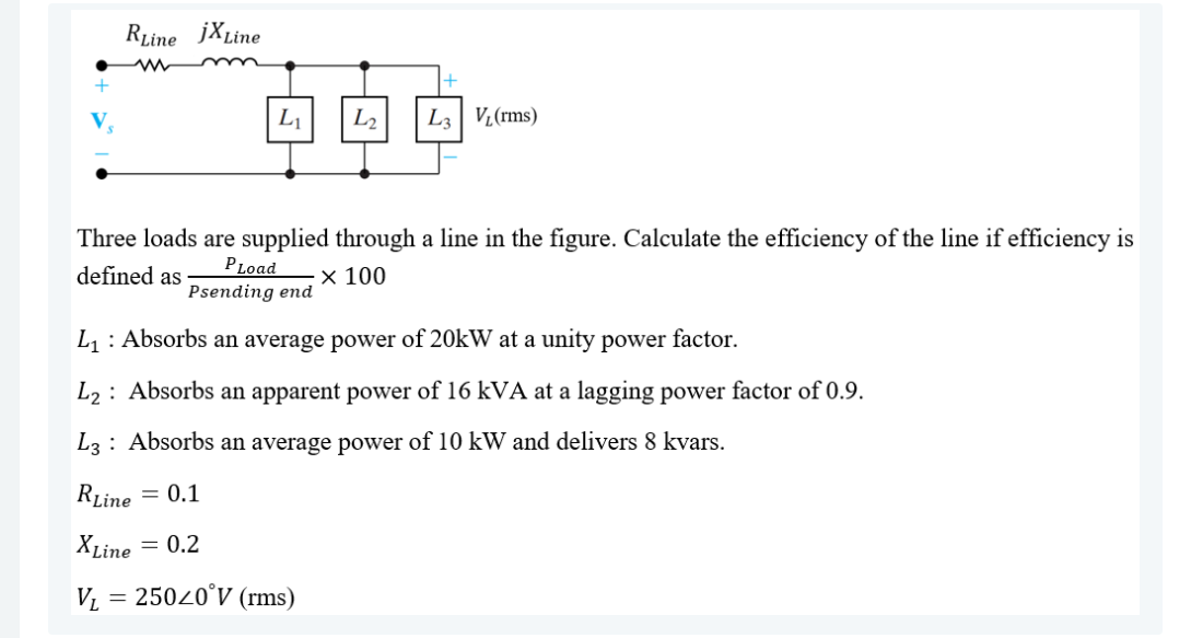 RLine jXLine
L1
L2
L3| VL(rms)
Three loads are supplied through a line in the figure. Calculate the efficiency of the line if efficiency is
PLoad
Psending end
defined as
х 100
L1 : Absorbs an average power of 20kW at a unity power factor.
L2 : Absorbs an apparent power of 16 kVA at a lagging power factor of 0.9.
L3: Absorbs an average power of 10 kW and delivers 8 kvars.
RLine
= 0.1
XLine = 0.2
V = 25020°V (rms)

