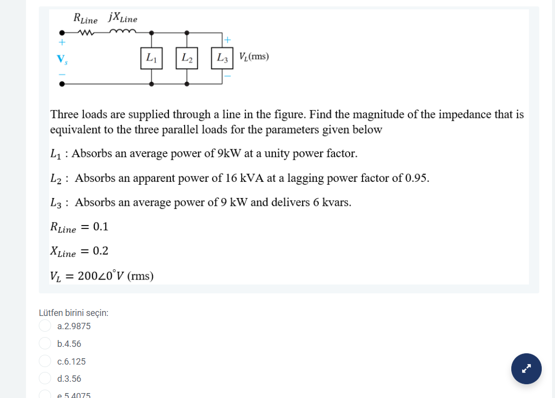 RLine jXLine
L1
L2
L3| Vz(rms)
Three loads are supplied through a line in the figure. Find the magnitude of the impedance that is
equivalent to the three parallel loads for the parameters given below
L1: Absorbs an average power of 9kW at a unity power factor.
L2: Absorbs an apparent power of 16 kVA at a lagging power factor of 0.95.
L3 : Absorbs an average power of 9 kW and delivers 6 kvars.
RLine = 0.1
XLine = 0.2
V, = 20020°V (rms)
Lütfen birini seçin:
a.2.9875
b.4.56
c.6.125
d.3.56
e 5 4075
