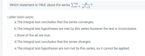 Which statement is TRUE about the series E
Lütfen birini seçin:
a. The integral test concludes that the series converges.
b.The integral test hypotheses are met by this series however the test is inconclusive.
C.None of the all are true.
d. The integral test concludes that the series diverges
e.The integral test hypotheses are not met by this series, so it cannot be applied.
