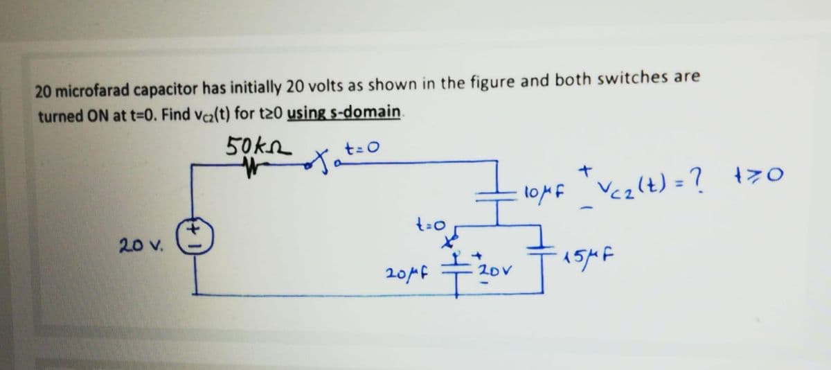 20 microfarad capacitor has initially 20 volts as shown in the figure and both switches are
turned ON at t=0. Find vca(t) for t20 using s-domain.
50k2
t=0
イ
%3D
loMf Vcz(t) = ? t>o
t=0
20v.
十。
201f
20V
