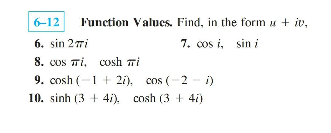 6-12
Function Values. Find, in the form u + iv,
6. sin 27i
7. cos i, sin i
8. cos Ti, cosh ri
9. cosh (–1 + 2i),
cos (-2
cos (-2 – i)
10. sinh (3 + 4i), cosh (3 + 4i)
