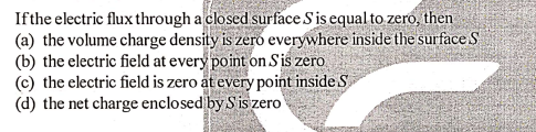Ifthe electric flux through a closed surface Sis equal to zero, then
(a) the volume charge density is zero everywhere inside the surface S
(b) the electric field at every point on Sis zero
(c) the electric field is zero at every point inside S
(d) the net charge enclosed by Sis zero
