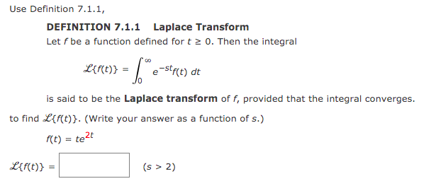 Use Definition 7.1.1,
DEFINITION 7.1.1 Laplace Transform
Let f be a function defined for t 2 0. Then the integral
LEME)} = |e-stre) dt
is said to be the Laplace transform of f, provided that the integral converges.
to find L{f(t)}. (Write your answer as a function of s.)
(t) = te2t
L{f(t)}
(s > 2)
