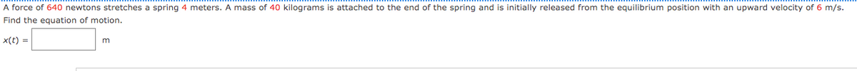 A force of 640 newtons stretches a spring 4 meters. A mass of 40 kilograms is attached to the end of the spring and is initially released from the equilibrium position with an upward velocity of 6 m/s.
Find the equation of motion.
x(t) =
