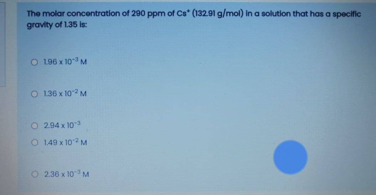 The molar concentration of 290 ppm of Cs* (132.91 g/mol) in a solution that has a specific
gravity of 1.35 is:
O 1.96 x 10-3 M
O 1.36 x 10-2 M
O 2.94 x 10-3
O 1.49 x 10-2 M
2.36 x 10 3 M
