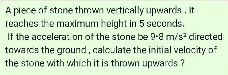 A piece of stone thrown vertically upwards . It
reaches the maximum height in 5 seconds.
If the acceleration of the stone be 9.8 m/s? directed
towards the ground, calculate the initial velocity of
the stone with which it is thrown upwards ?
