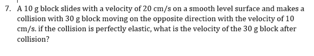 7. A 10 g block slides with a velocity of 20 cm/s on a smooth level surface and makes a
collision with 30 g block moving on the opposite direction with the velocity of 10
cm/s. if the collision is perfectly elastic, what is the velocity of the 30 g block after
collision?
