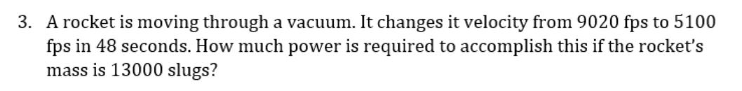 3. A rocket is moving through a vacuum. It changes it velocity from 9020 fps to 5100
fps in 48 seconds. How much power is required to accomplish this if the rocket's
mass is 13000 slugs?
