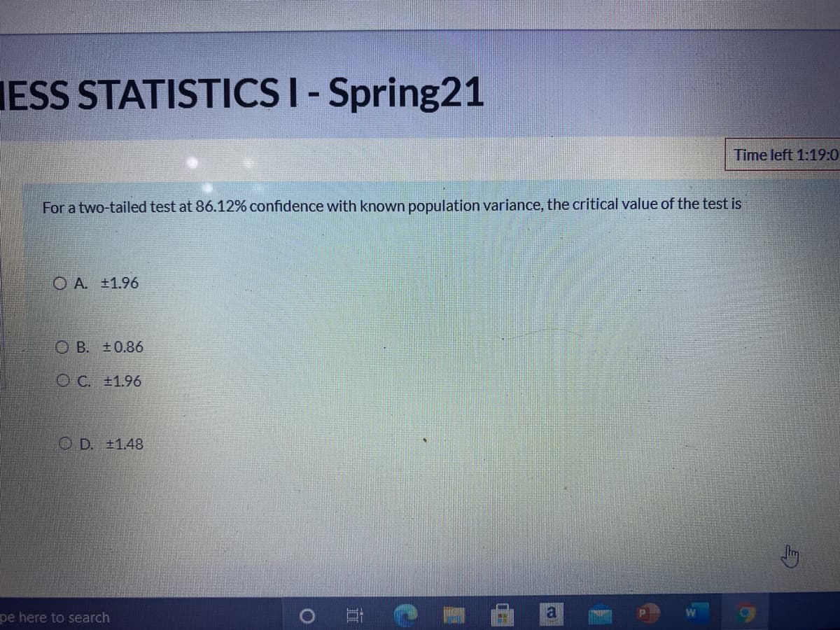 IESS STATISTICSI- Spring21
Time left 1:19:0
For a two-tailed test at 86.12% confidence with known population variance, the critical value of the test is
O A. ±1.96
O B. ±0.86
O C. ±1.96
O D. +1.48
pe here to search
