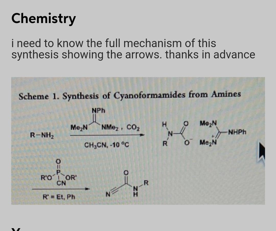 Chemistry
i need to know the full mechanism of this
synthesis showing the arrows. thanks in advance
Scheme 1. Synthesis of Cyanoformamides from Amines
NPh
Me,N
NMez CO2
Mo,N
NHPH
R-NH2
CH3CN, -10 °C
R.
O Me2N
P.
R'O OR
CN
R.
N.
R = Et, Ph
