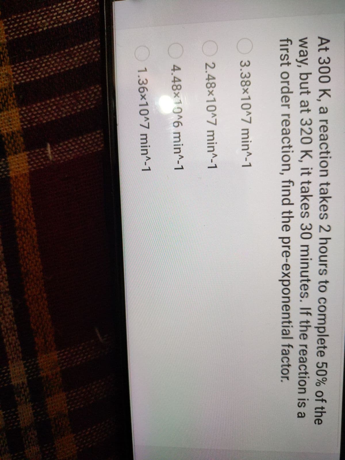 At 300 K, a reaction takes 2 hours to complete 50% of the
way, but at 320 K, it takes 30 minutes. If the reaction is a
first order reaction, find the pre-exponential factor.
3.38x10^7 min^-1
2.48x10^7 min^-1
4.48x10^6 min^-1
1.36x10^7 min^-1
