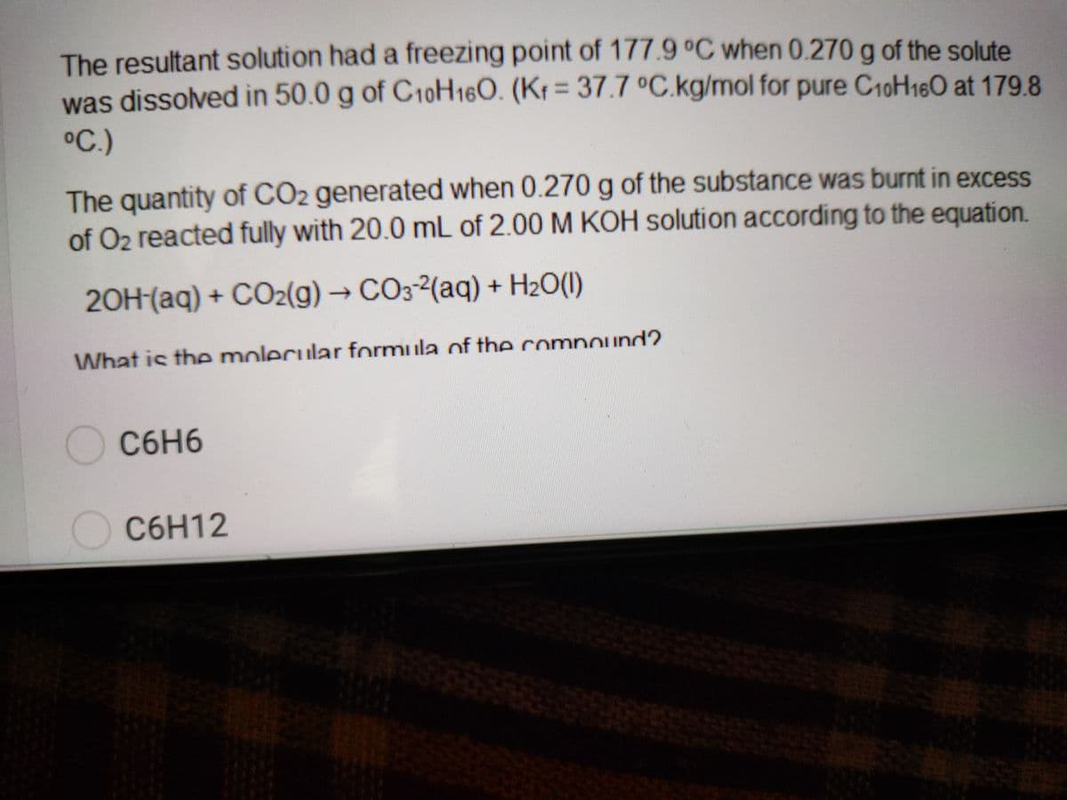 The resultant solution had a freezing point of 177.9 °C when 0.270 g of the solute
was dissolved in 50.0 g of C10H160. (Kt = 37.7 °C.kg/mol for pure C10H160 at 179.8
%3D
°C.)
The quantity of CO2 generated when 0.270 g of the substance was burnt in excess
of O2 reacted fully with 20.0 mL of 2.00 M KOH solution according to the equation.
20H-(aq) + CO2(g)→ CO3-2(aq) + H20(1)
What is the molecular formula of the comnound?.
C6H6
OC6H12
