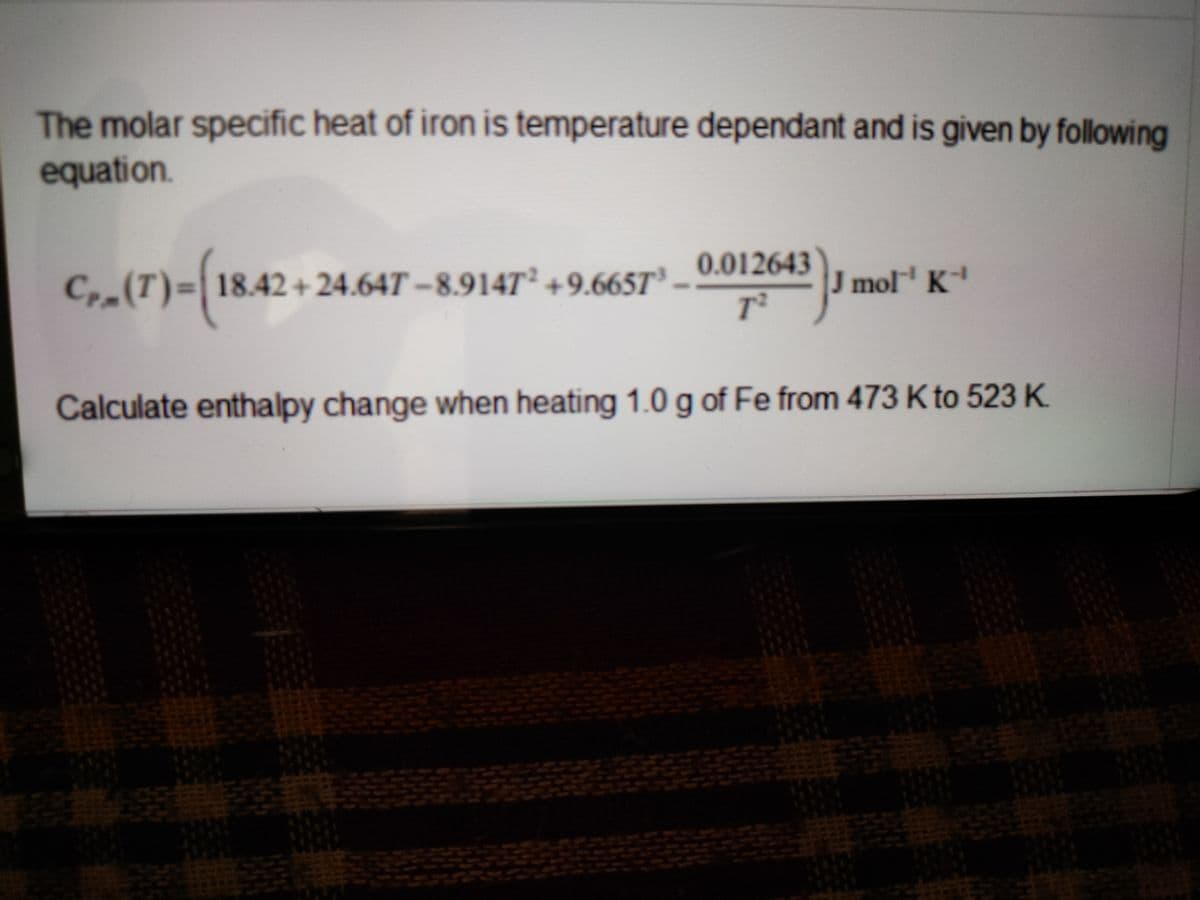 The molar specific heat of iron is temperature dependant and is given by following
equation.
0.012643
C, (T)%3D18.42+ 24.64T –8.914T² +9.665T³
J mol K
Calculate enthalpy change when heating 1.0 g of Fe from 473 K to 523 K.
