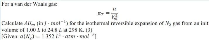 For a van der Waals gas:
a
V2
Calculate AUm (in J mol-) for the isothermal reversible expansion of N2 gas from an initi
volume of 1.00 L to 24.8 L at 298 K. (3)
[Given: a(N2) = 1.352 L2. atm mol-2]
