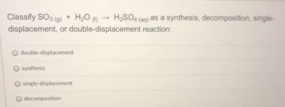 Classify SO3 (9) + H20 )
H2SO4 (aq) as a synthesis, decomposition, single-
displacement, or double-displacement reaction:
double-displacement
synthesis
single-displacement
decomposition
