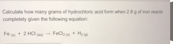Calculate how many grams of hydrochloric acid form when 2.8 g of iron reacts
completely given the following equation:
FeCl2 (s) + H2 (9)
+ 2 HCI (aq)
Fe (s)
