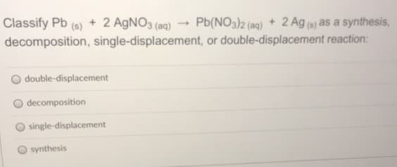 Classify Pb (s) + 2 AGNO3 (aq)
decomposition, single-displacement, or double-displacement reaction:
Pb(NO3)2 (aq) + 2 Ag (6) as a synthesis,
double-displacement
decomposition
single-displacement
synthesis
