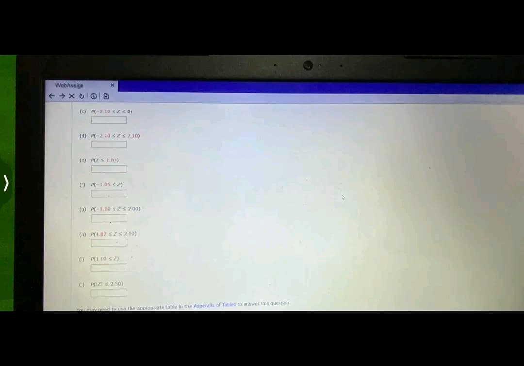 >
WebAssign
←X OB
X
(c) P210 ≤ 2 ≤ 0)
(d) P-210 ≤ Z < 2.10)
(e) P(Z < 187)
(1) P(-1.05 ≤ 2)
(0) P(-1.10 sz≤ 2.00)
(h) P(1.87 sZ < 2.50)
(0) P(1.10 ≤ Z)
(1) P(IZ) 2.50)
You may need to use the appropriate table in the Appendix of Tables to answer this question.