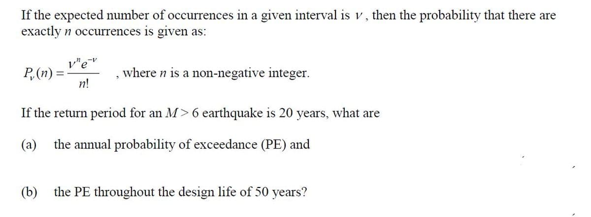 If the expected number of occurrences in a given interval is v , then the probability that there are
exactly n occurrences is given as:
P,(n) =
n!
where n is a non-negative integer.
If the return period for an M> 6 earthquake is 20 years, what are
(a)
the annual probability of exceedance (PE) and
(b)
the PE throughout the design life of 50 years?

