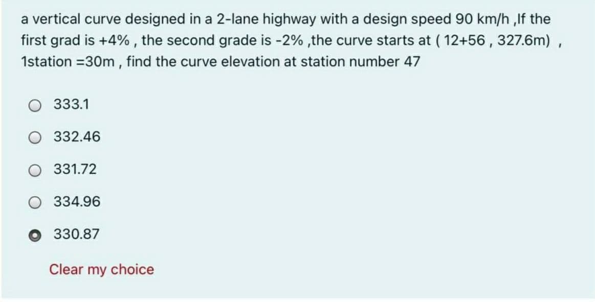 a vertical curve designed in a 2-lane highway with a design speed 90 km/h ,If the
first grad is +4% , the second grade is -2% ,the curve starts at ( 12+56 , 327.6m) ,
1station =30m , find the curve elevation at station number 47
CU
333.1
332.46
331.72
334.96
330.87
Clear my choice
