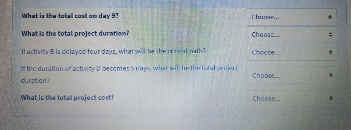 What is the total cost on day 9?
Choose...
What is the total project duration?
Choose...
If activity B is delayed four days, what will be the critical path?
Choose...
If the duration of activity D becomes 5 days, what will be the total project
Choose...
duration?
What is the total project cost?
Choose...
