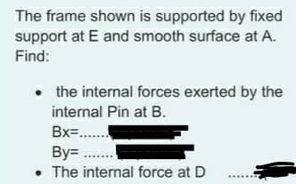 The frame shown is supported by fixed
support at E and smooth surface at A.
Find:
• the internal forces exerted by the
internal Pin at B.
Bx=..
By= ..
• The internal force at D
