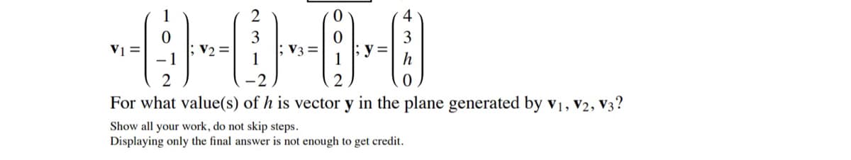 2
4
V1 =
V3 =
2
For what value(s) of h is vector y in the plane generated by v1, V2, V3?
Show all your work, do not skip steps.
Displaying only the final answer is not enough to get credit.
