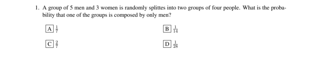 1. A group of 5 men and 3 women is randomly splittes into two groups of four people. What is the proba-
bility that one of the groups is composed by only men?
A
B
C
D28