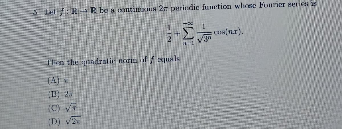 5 Let f: R R be a continuous 27-periodic function whose Fourier series is
+∞
1
1
cos(nx).
√3n
Then the quadratic norm of f equals
(A) T
(B) 2T
(C) √
(D) √2T
12
+
n=1