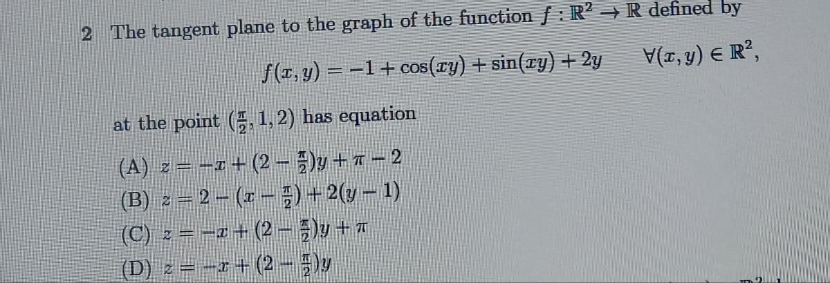 2 The tangent plane to the graph of the function ƒ : R² → R defined by
f(x, y) = −1+ cos(xy) + sin(xy) + 2y
V(x, y) = R²,
at the point (2, 1, 2) has equation
(A) z = 1+(2-)y+-2
(B) z = 2(x) + 2(y − 1)
(C) z = -x +(2-)y + T
(D) z = -x +(2-)y