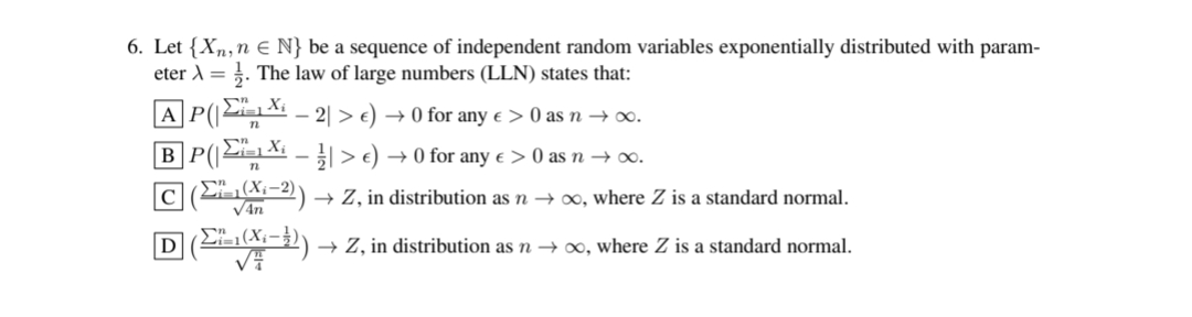 6. Let {Xn, n € N} be a sequence of independent random variables exponentially distributed with param-
eter λ = 1. The law of large numbers (LLN) states that:
[A]P(2X. - 2 > €) → 0 for any e > 0 as n →∞.
[B]P(EX - }| > )
→ 0 for any € >0 as n → ∞.
[C] (Σ,(X-2)
(1-2)) → Z, in distribution as n → ∞o, where Z is a standard normal.
√4n
[D] (²²–1(X₁-³)) → Z, in distribution as n → ∞, where Z is a standard normal.