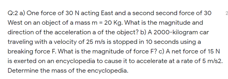 Q:2 a) One force of 30 N acting East and a second second force of 30
West on an object of a massm = 20 Kg. What is the magnitude and
direction of the acceleration a of the object? b) A 200o-kilogram car
traveling with a velocity of 25 m/s is stopped in 10 seconds using a
breaking force F. What is the magnitude of force F? c) A net force of 15 N
is exerted on an encyclopedia to cause it to accelerate at a rate of 5 m/s2.
Determine the mass of the encyclopedia.
