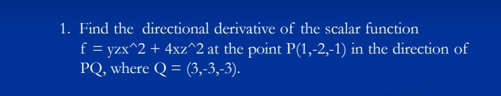 1. Find the directional derivative of the scalar function
yzx^2 + 4xz^2 at the point P(1,-2,-1) in the direction of
PQ, where Q = (3,-3,-3).
f

