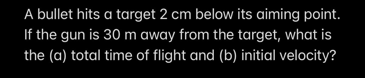 A bullet hits a target 2 cm below its aiming point.
If the gun is 30 m away from the target, what is
the (a) total time of flight and (b) initial velocity?
