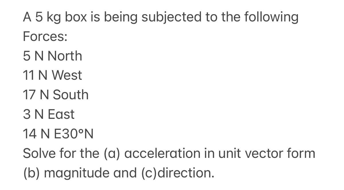 A 5 kg box is being subjected to the following
Forces:
5 N North
11 N West
17 N South
3 N East
14 N E30°N
Solve for the (a) acceleration in unit vector form
(b) magnitude and (c)direction.
